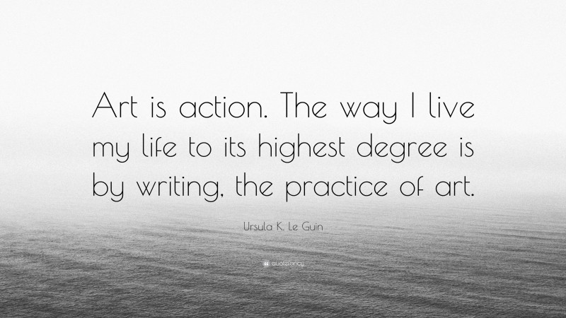 Ursula K. Le Guin Quote: “Art is action. The way I live my life to its highest degree is by writing, the practice of art.”
