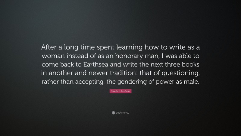 Ursula K. Le Guin Quote: “After a long time spent learning how to write as a woman instead of as an honorary man, I was able to come back to Earthsea and write the next three books in another and newer tradition: that of questioning, rather than accepting, the gendering of power as male.”