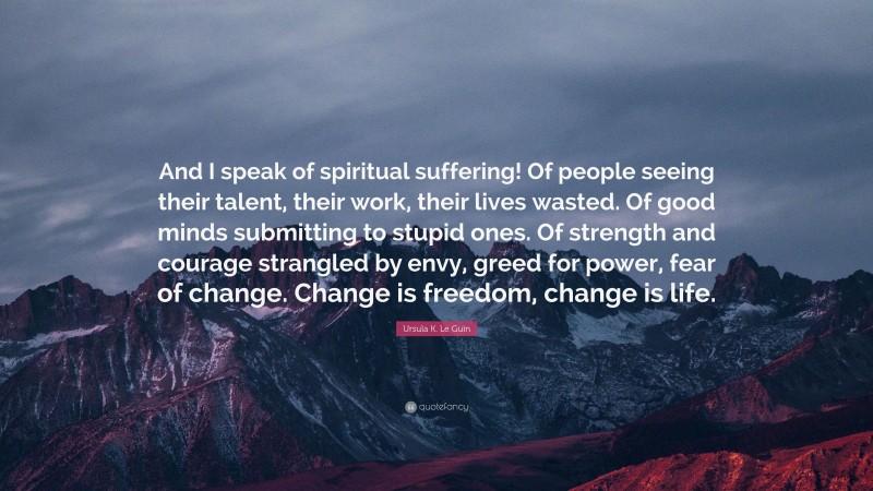 Ursula K. Le Guin Quote: “And I speak of spiritual suffering! Of people seeing their talent, their work, their lives wasted. Of good minds submitting to stupid ones. Of strength and courage strangled by envy, greed for power, fear of change. Change is freedom, change is life.”