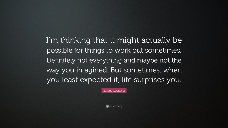 Susane Colasanti Quote: “I’m thinking that it might actually be possible for things to work out sometimes. Definitely not everything and maybe not the way you imagined. But sometimes, when you least expected it, life surprises you.”