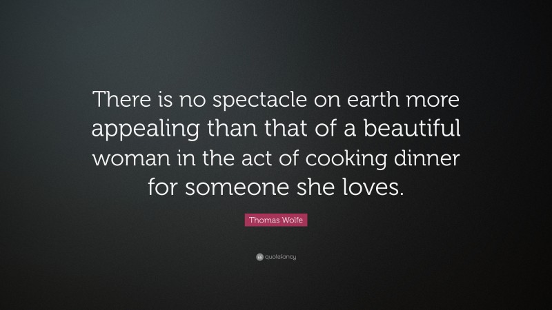 Thomas Wolfe Quote: “There is no spectacle on earth more appealing than that of a beautiful woman in the act of cooking dinner for someone she loves.”
