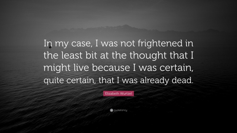 Elizabeth Wurtzel Quote: “In my case, I was not frightened in the least bit at the thought that I might live because I was certain, quite certain, that I was already dead.”
