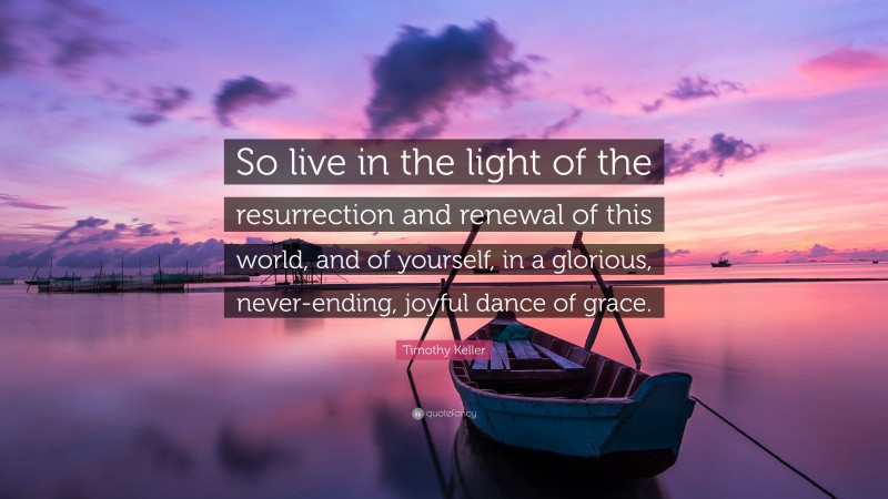 Timothy Keller Quote: “So live in the light of the resurrection and renewal of this world, and of yourself, in a glorious, never-ending, joyful dance of grace.”