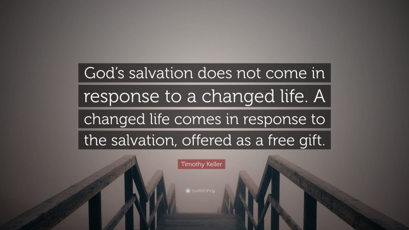 Timothy Keller Quote: “God’s salvation does not come in response to a changed life. A changed life comes in response to the salvation, offered as a free gift.”
