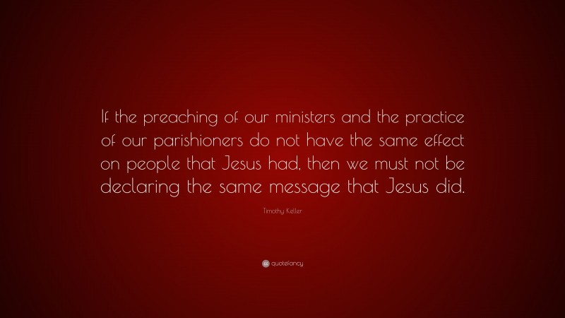 Timothy Keller Quote: “If the preaching of our ministers and the practice of our parishioners do not have the same effect on people that Jesus had, then we must not be declaring the same message that Jesus did.”