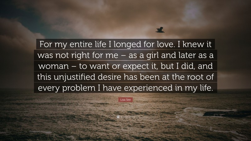 Lisa See Quote: “For my entire life I longed for love. I knew it was not right for me – as a girl and later as a woman – to want or expect it, but I did, and this unjustified desire has been at the root of every problem I have experienced in my life.”