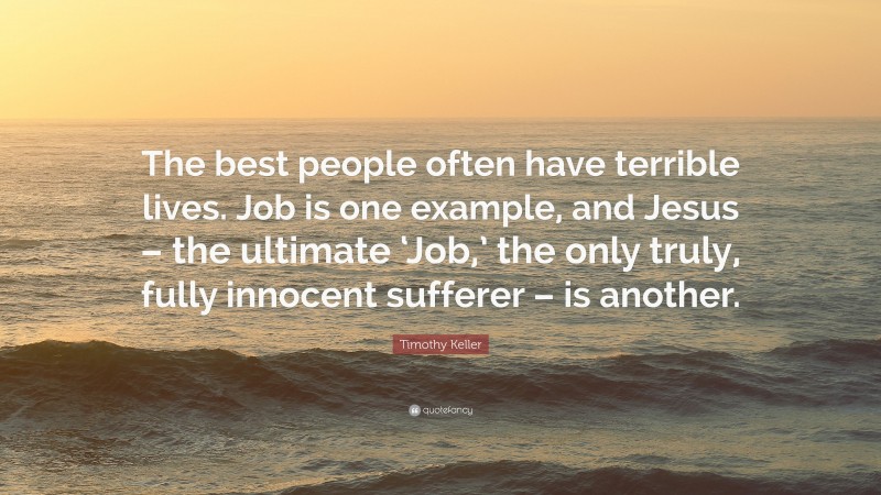 Timothy Keller Quote: “The best people often have terrible lives. Job is one example, and Jesus – the ultimate ‘Job,’ the only truly, fully innocent sufferer – is another.”