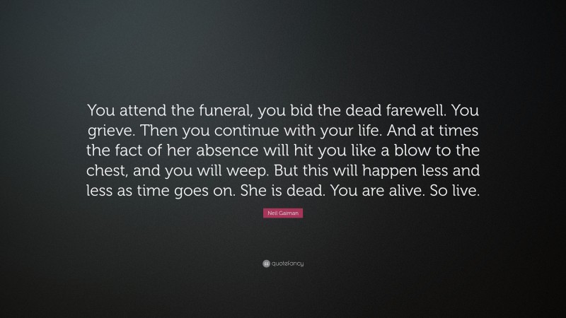 Neil Gaiman Quote: “You attend the funeral, you bid the dead farewell. You grieve. Then you continue with your life. And at times the fact of her absence will hit you like a blow to the chest, and you will weep. But this will happen less and less as time goes on. She is dead. You are alive. So live.”