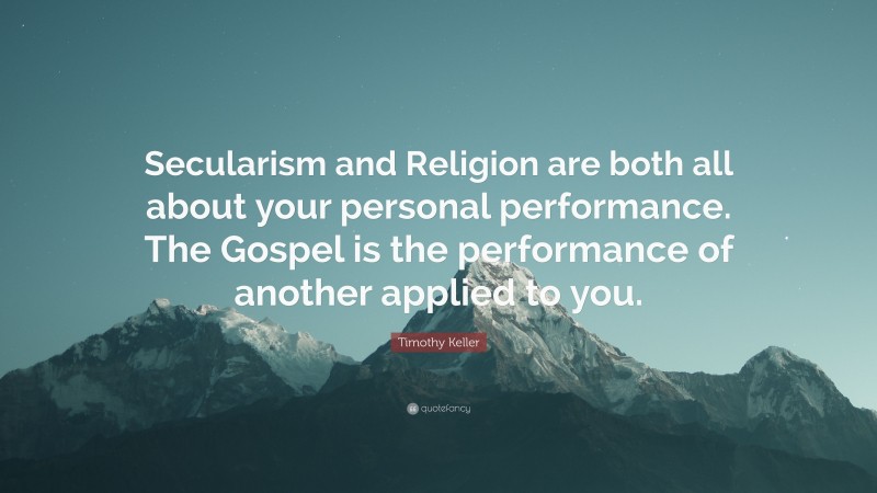 Timothy Keller Quote: “Secularism and Religion are both all about your personal performance. The Gospel is the performance of another applied to you.”