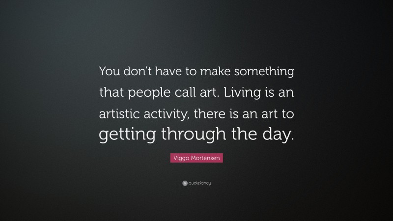 Viggo Mortensen Quote: “You don’t have to make something that people call art. Living is an artistic activity, there is an art to getting through the day.”