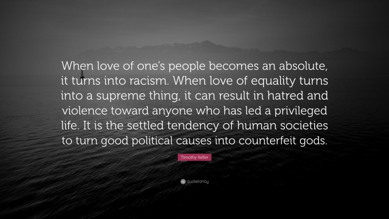 Timothy Keller Quote: “When love of one’s people becomes an absolute, it turns into racism. When love of equality turns into a supreme thing, it can result in hatred and violence toward anyone who has led a privileged life. It is the settled tendency of human societies to turn good political causes into counterfeit gods.”