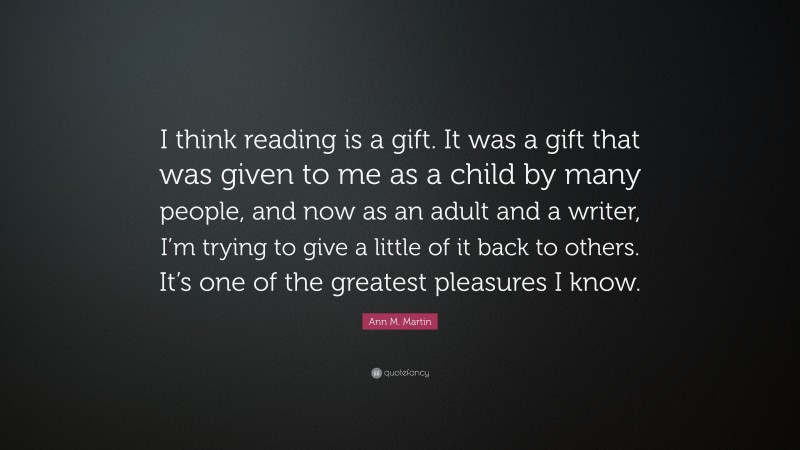 Ann M. Martin Quote: “I think reading is a gift. It was a gift that was given to me as a child by many people, and now as an adult and a writer, I’m trying to give a little of it back to others. It’s one of the greatest pleasures I know.”