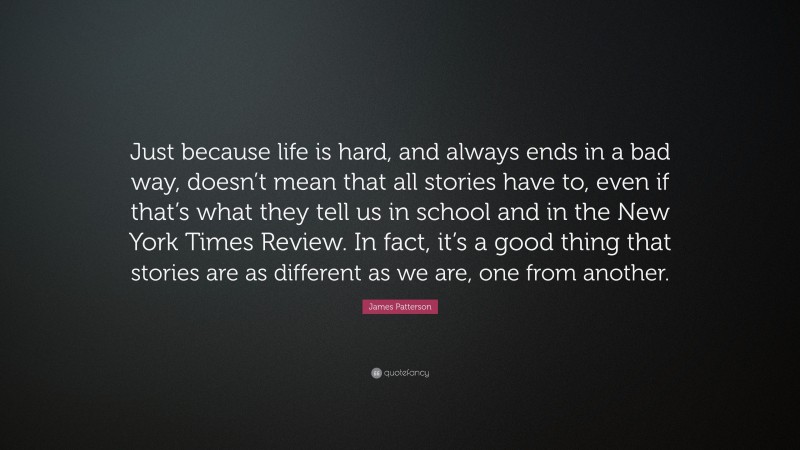 James Patterson Quote: “Just because life is hard, and always ends in a bad way, doesn’t mean that all stories have to, even if that’s what they tell us in school and in the New York Times Review. In fact, it’s a good thing that stories are as different as we are, one from another.”