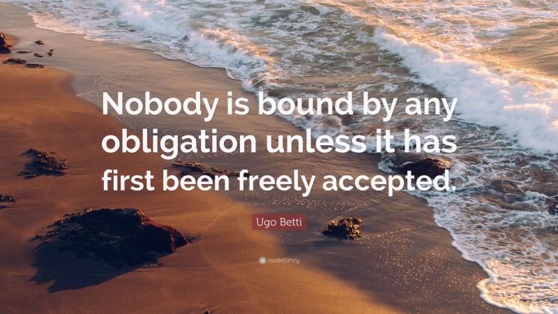 Ugo Betti Quote: “Nobody is bound by any obligation unless it has first been freely accepted.”