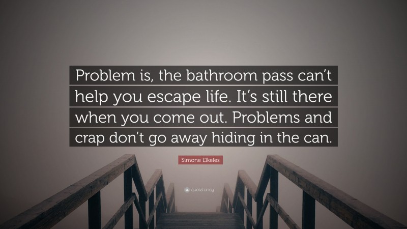 Simone Elkeles Quote: “Problem is, the bathroom pass can’t help you escape life. It’s still there when you come out. Problems and crap don’t go away hiding in the can.”