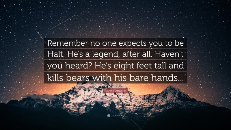 John Flanagan Quote: “Remember no one expects you to be Halt. He’s a legend, after all. Haven’t you heard? He’s eight feet tall and kills bears with his bare hands...”