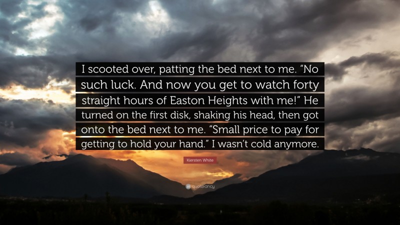 Kiersten White Quote: “I scooted over, patting the bed next to me. “No such luck. And now you get to watch forty straight hours of Easton Heights with me!” He turned on the first disk, shaking his head, then got onto the bed next to me. “Small price to pay for getting to hold your hand.” I wasn’t cold anymore.”