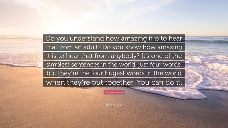 Sherman Alexie Quote: “Do you understand how amazing it is to hear that from an adult? Do you know how amazing it is to hear that from anybody? It’s one of the simplest sentences in the world, just four words, but they’re the four hugest words in the world when they’re put together. You can do it.”