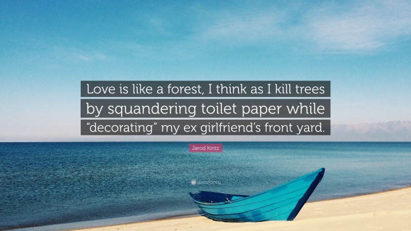 Jarod Kintz Quote: “Love is like a forest, I think as I kill trees by squandering toilet paper while “decorating” my ex girlfriend’s front yard.”