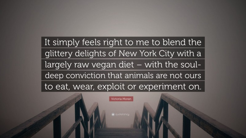 Victoria Moran Quote: “It simply feels right to me to blend the glittery delights of New York City with a largely raw vegan diet – with the soul-deep conviction that animals are not ours to eat, wear, exploit or experiment on.”