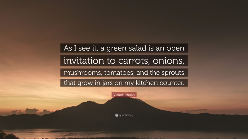 Victoria Moran Quote: “As I see it, a green salad is an open invitation to carrots, onions, mushrooms, tomatoes, and the sprouts that grow in jars on my kitchen counter.”