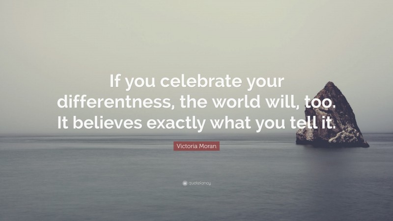 Victoria Moran Quote: “If you celebrate your differentness, the world will, too. It believes exactly what you tell it.”