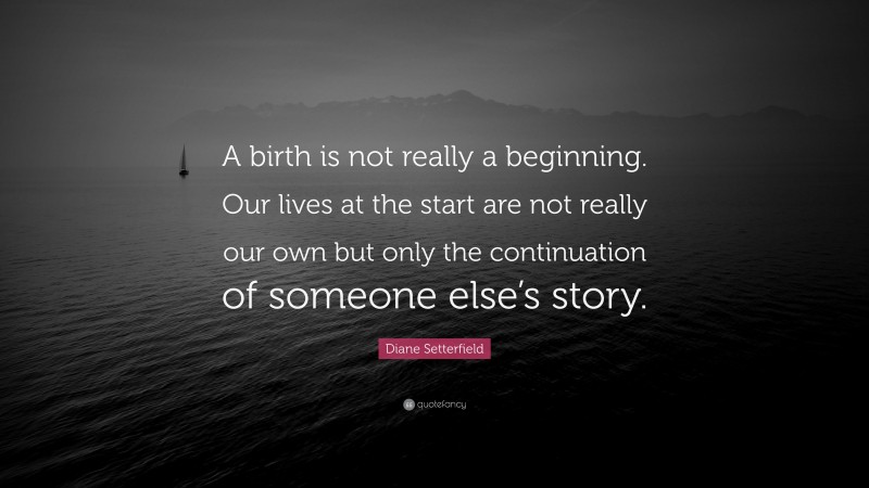 Diane Setterfield Quote: “A birth is not really a beginning. Our lives at the start are not really our own but only the continuation of someone else’s story.”
