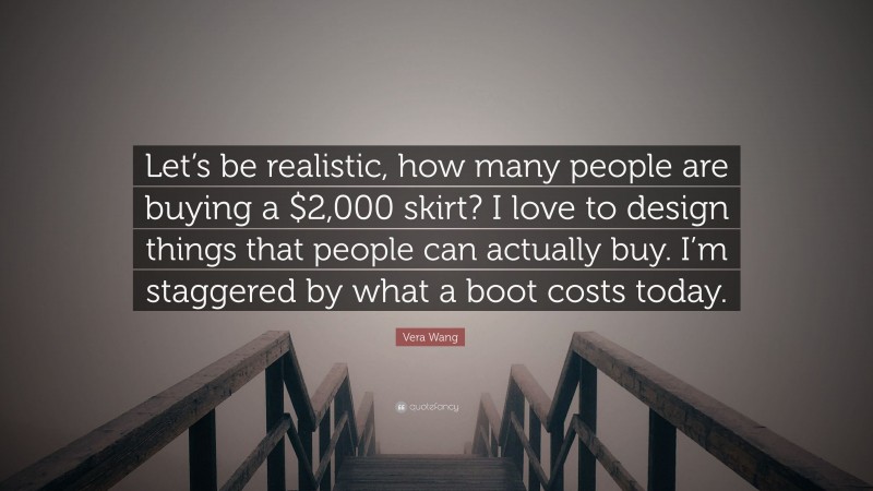 Vera Wang Quote: “Let’s be realistic, how many people are buying a $2,000 skirt? I love to design things that people can actually buy. I’m staggered by what a boot costs today.”