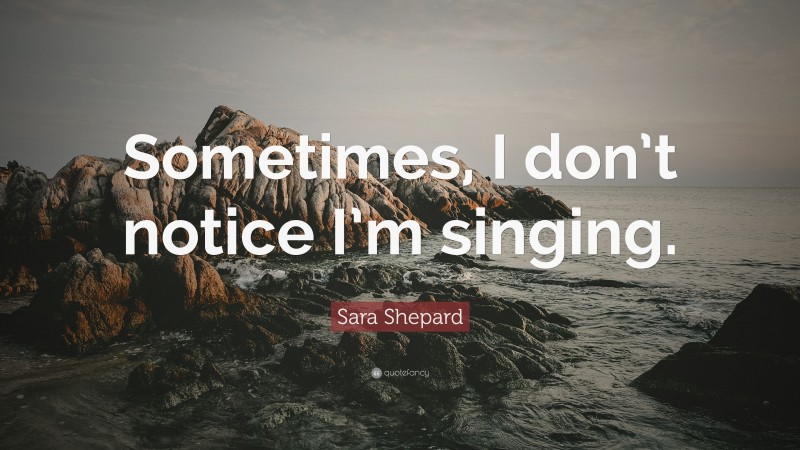 Sara Shepard Quote: “Sometimes, I don’t notice I’m singing.”