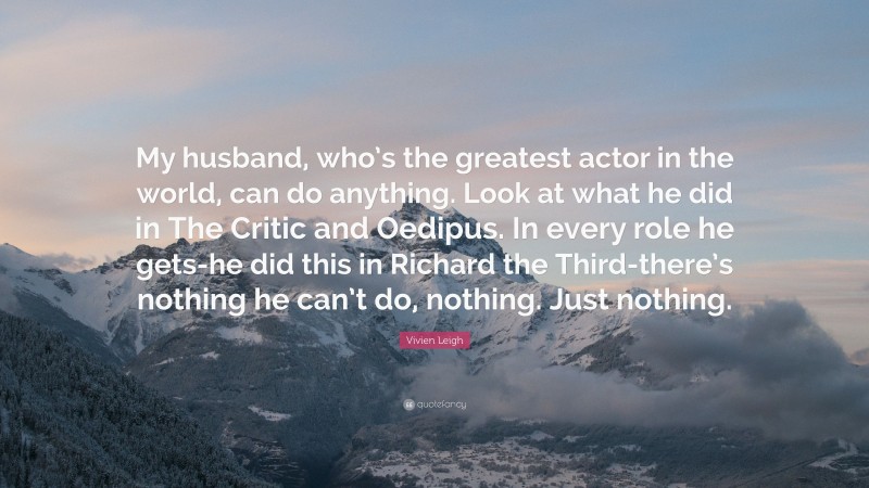 Vivien Leigh Quote: “My husband, who’s the greatest actor in the world, can do anything. Look at what he did in The Critic and Oedipus. In every role he gets-he did this in Richard the Third-there’s nothing he can’t do, nothing. Just nothing.”