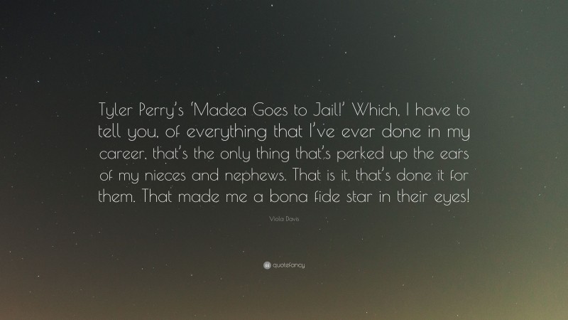 Viola Davis Quote: “Tyler Perry’s ‘Madea Goes to Jail!’ Which, I have to tell you, of everything that I’ve ever done in my career, that’s the only thing that’s perked up the ears of my nieces and nephews. That is it, that’s done it for them. That made me a bona fide star in their eyes!”