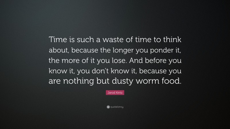 Jarod Kintz Quote: “Time is such a waste of time to think about, because the longer you ponder it, the more of it you lose. And before you know it, you don’t know it, because you are nothing but dusty worm food.”