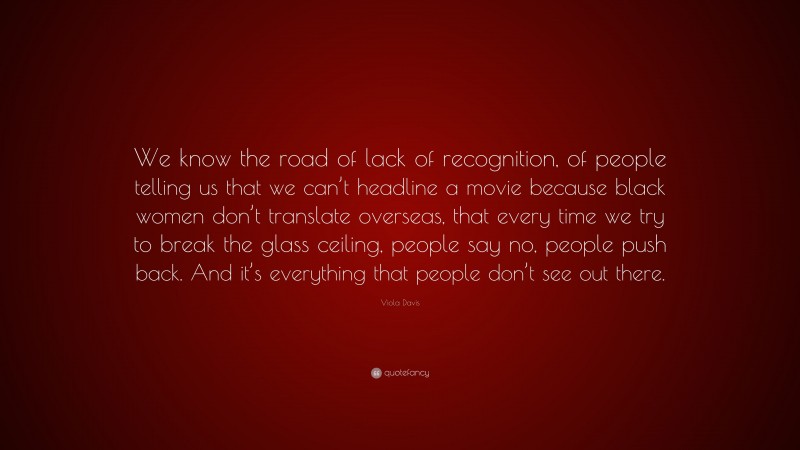 Viola Davis Quote: “We know the road of lack of recognition, of people telling us that we can’t headline a movie because black women don’t translate overseas, that every time we try to break the glass ceiling, people say no, people push back. And it’s everything that people don’t see out there.”