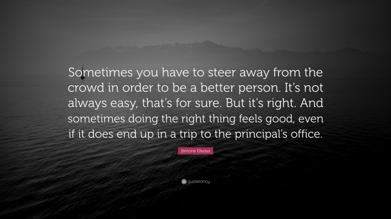 Simone Elkeles Quote: “Sometimes you have to steer away from the crowd in order to be a better person. It’s not always easy, that’s for sure. But it’s right. And sometimes doing the right thing feels good, even if it does end up in a trip to the principal’s office.”