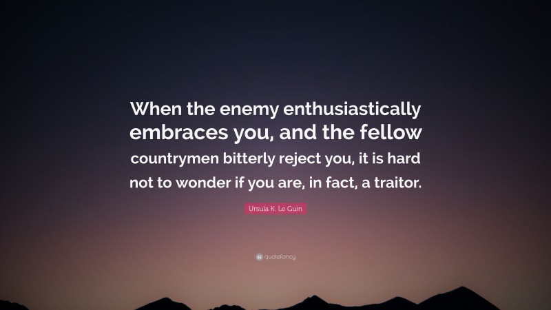 Ursula K. Le Guin Quote: “When the enemy enthusiastically embraces you, and the fellow countrymen bitterly reject you, it is hard not to wonder if you are, in fact, a traitor.”