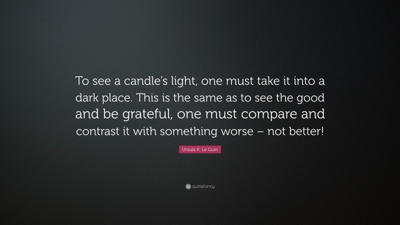 Ursula K. Le Guin Quote: “To see a candle’s light, one must take it into a dark place. This is the same as to see the good and be grateful, one must compare and contrast it with something worse – not better!”