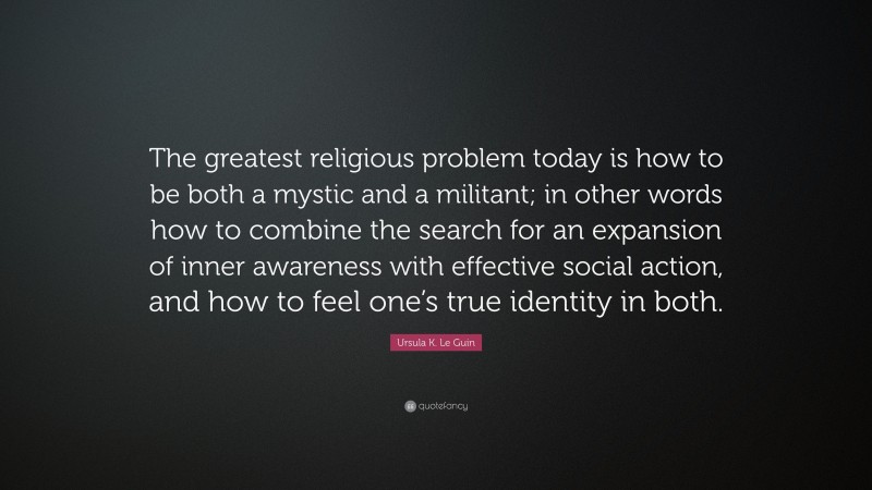 Ursula K. Le Guin Quote: “The greatest religious problem today is how to be both a mystic and a militant; in other words how to combine the search for an expansion of inner awareness with effective social action, and how to feel one’s true identity in both.”