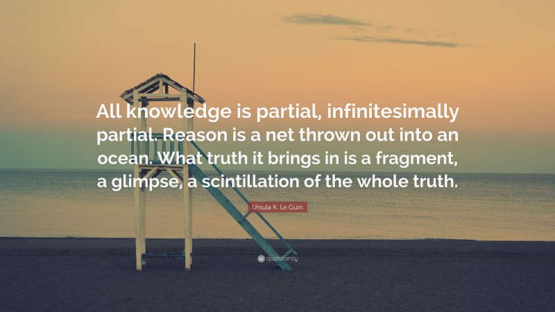 Ursula K. Le Guin Quote: “All knowledge is partial, infinitesimally partial. Reason is a net thrown out into an ocean. What truth it brings in is a fragment, a glimpse, a scintillation of the whole truth.”