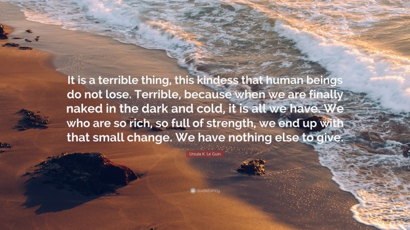 Ursula K. Le Guin Quote: “It is a terrible thing, this kindess that human beings do not lose. Terrible, because when we are finally naked in the dark and cold, it is all we have. We who are so rich, so full of strength, we end up with that small change. We have nothing else to give.”