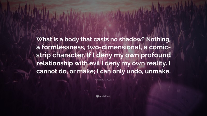 Ursula K. Le Guin Quote: “What is a body that casts no shadow? Nothing, a formlessness, two-dimensional, a comic-strip character. If I deny my own profound relationship with evil I deny my own reality. I cannot do, or make; I can only undo, unmake.”