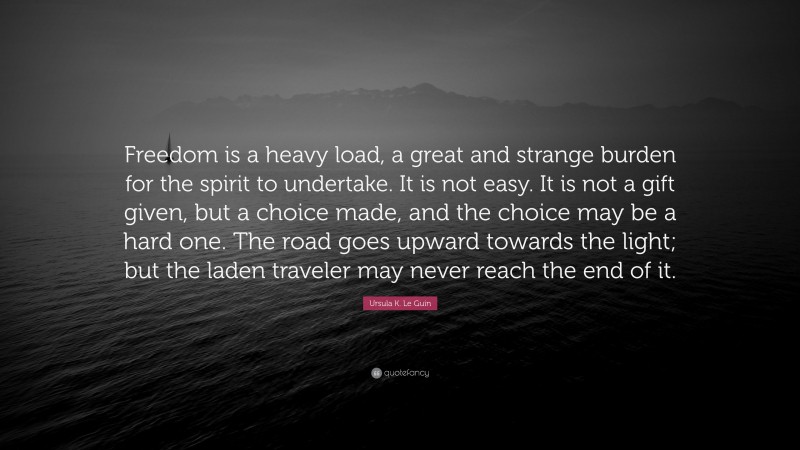 Ursula K. Le Guin Quote: “Freedom is a heavy load, a great and strange burden for the spirit to undertake. It is not easy. It is not a gift given, but a choice made, and the choice may be a hard one. The road goes upward towards the light; but the laden traveler may never reach the end of it.”