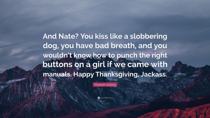 Elizabeth Eulberg Quote: “And Nate? You kiss like a slobbering dog, you have bad breath, and you wouldn’t know how to punch the right buttons on a girl if we came with manuals. Happy Thanksgiving, Jackass.”