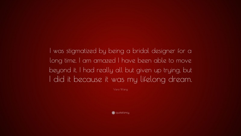 Vera Wang Quote: “I was stigmatized by being a bridal designer for a long time. I am amazed I have been able to move beyond it. I had really all but given up trying, but I did it because it was my lifelong dream.”