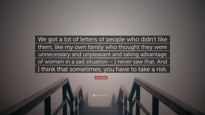 Vera Wang Quote: “We got a lot of letters of people who didn’t like them, like my own family who thought they were unnecessary and unpleasant and taking advantage of women in a sad situation – I never saw that. And I think that sometimes, you have to take a risk.”