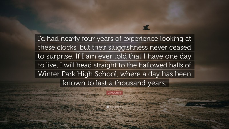 John Green Quote: “I’d had nearly four years of experience looking at these clocks, but their sluggishness never ceased to surprise. If I am ever told that I have one day to live, I will head straight to the hallowed halls of Winter Park High School, where a day has been known to last a thousand years.”