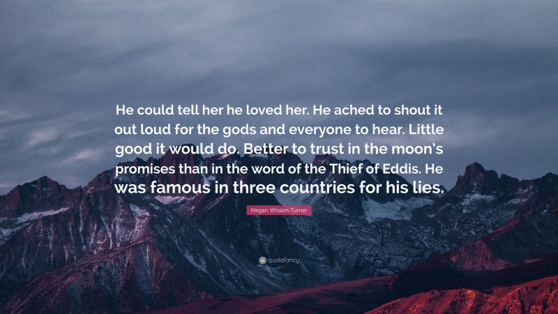 Megan Whalen Turner Quote: “He could tell her he loved her. He ached to shout it out loud for the gods and everyone to hear. Little good it would do. Better to trust in the moon’s promises than in the word of the Thief of Eddis. He was famous in three countries for his lies.”