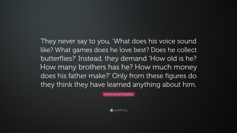 Antoine de Saint-Exupéry Quote: “They never say to you, ‘What does his voice sound like? What games does he love best? Does he collect butterflies?’ Instead, they demand ‘How old is he? How many brothers has he? How much money does his father make?’ Only from these figures do they think they have learned anything about him.”