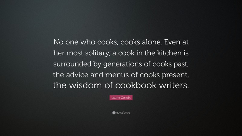 Laurie Colwin Quote: “No one who cooks, cooks alone. Even at her most solitary, a cook in the kitchen is surrounded by generations of cooks past, the advice and menus of cooks present, the wisdom of cookbook writers.”