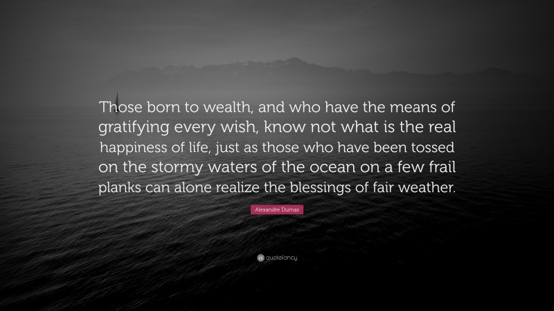 Alexandre Dumas Quote: “Those born to wealth, and who have the means of gratifying every wish, know not what is the real happiness of life, just as those who have been tossed on the stormy waters of the ocean on a few frail planks can alone realize the blessings of fair weather.”