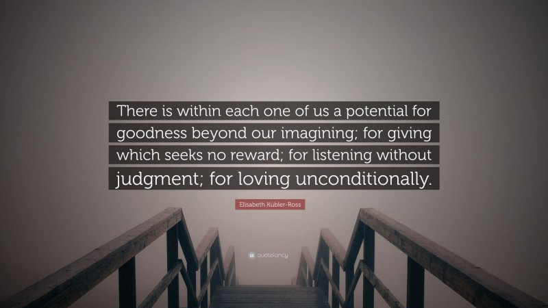 Elisabeth Kübler-Ross Quote: “There is within each one of us a potential for goodness beyond our imagining; for giving which seeks no reward; for listening without judgment; for loving unconditionally.”